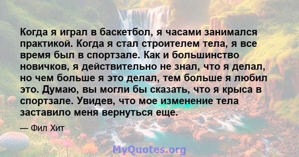 Когда я играл в баскетбол, я часами занимался практикой. Когда я стал строителем тела, я все время был в спортзале. Как и большинство новичков, я действительно не знал, что я делал, но чем больше я это делал, тем больше 