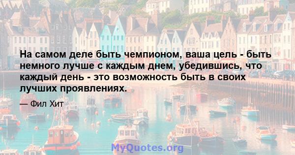 На самом деле быть чемпионом, ваша цель - быть немного лучше с каждым днем, убедившись, что каждый день - это возможность быть в своих лучших проявлениях.