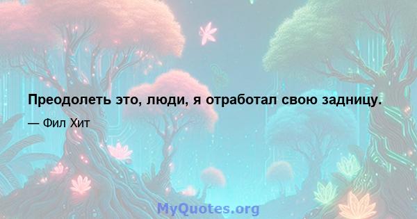 Преодолеть это, люди, я отработал свою задницу.