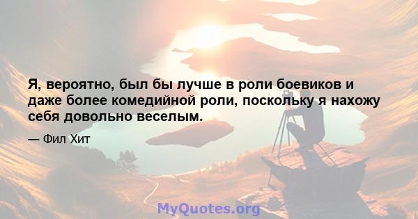 Я, вероятно, был бы лучше в роли боевиков и даже более комедийной роли, поскольку я нахожу себя довольно веселым.