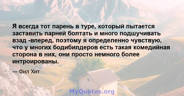 Я всегда тот парень в туре, который пытается заставить парней болтать и много подшучивать взад -вперед, поэтому я определенно чувствую, что у многих бодибилдеров есть такая комедийная сторона в них, они просто немного