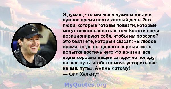 Я думаю, что мы все в нужном месте в нужное время почти каждый день. Это люди, которые готовы повезти, которые могут воспользоваться там. Как эти люди позиционируют себя, чтобы им повезло? Это был Гете, который сказал: