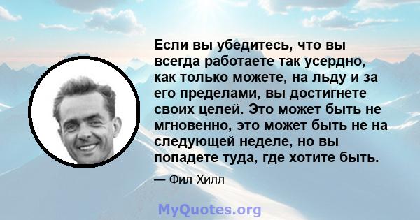 Если вы убедитесь, что вы всегда работаете так усердно, как только можете, на льду и за его пределами, вы достигнете своих целей. Это может быть не мгновенно, это может быть не на следующей неделе, но вы попадете туда,