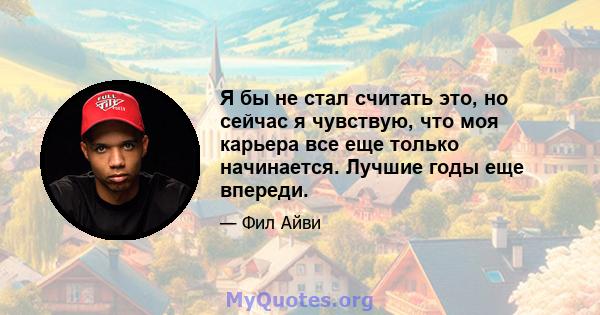 Я бы не стал считать это, но сейчас я чувствую, что моя карьера все еще только начинается. Лучшие годы еще впереди.