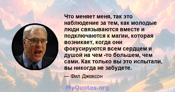 Что меняет меня, так это наблюдение за тем, как молодые люди связываются вместе и подключаются к магии, которая возникает, когда они фокусируются всем сердцем и душой на чем -то большем, чем сами. Как только вы это