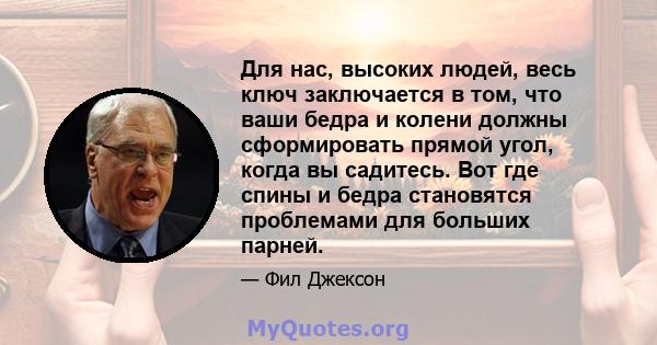 Для нас, высоких людей, весь ключ заключается в том, что ваши бедра и колени должны сформировать прямой угол, когда вы садитесь. Вот где спины и бедра становятся проблемами для больших парней.