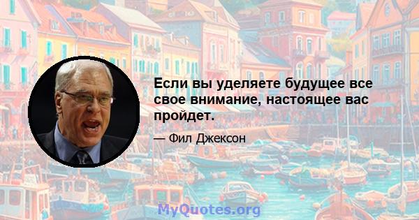 Если вы уделяете будущее все свое внимание, настоящее вас пройдет.