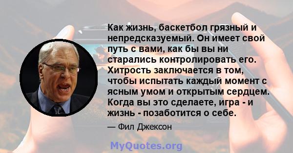 Как жизнь, баскетбол грязный и непредсказуемый. Он имеет свой путь с вами, как бы вы ни старались контролировать его. Хитрость заключается в том, чтобы испытать каждый момент с ясным умом и открытым сердцем. Когда вы