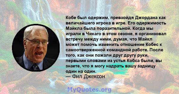 Кобе был одержим, превзойдя Джордана как величайшего игрока в игре. Его одержимость Майкла была поразительной. Когда мы играли в Чикаго в этом сезоне, я организовал встречу между ними, думая, что Майкл может помочь