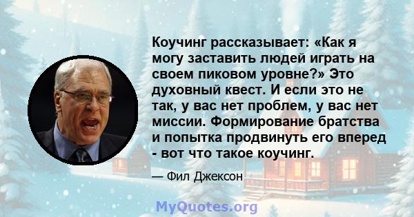 Коучинг рассказывает: «Как я могу заставить людей играть на своем пиковом уровне?» Это духовный квест. И если это не так, у вас нет проблем, у вас нет миссии. Формирование братства и попытка продвинуть его вперед - вот