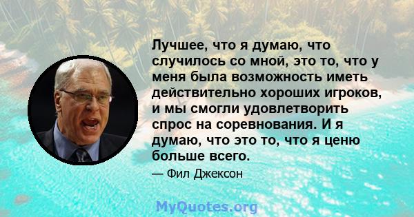 Лучшее, что я думаю, что случилось со мной, это то, что у меня была возможность иметь действительно хороших игроков, и мы смогли удовлетворить спрос на соревнования. И я думаю, что это то, что я ценю больше всего.