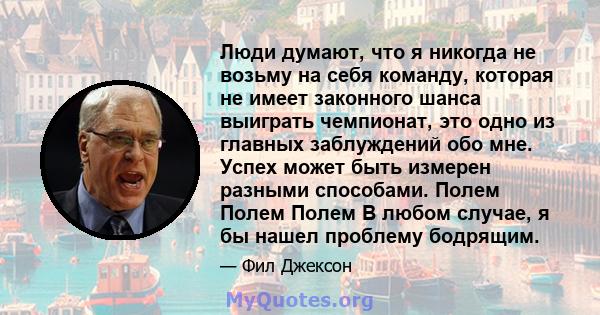 Люди думают, что я никогда не возьму на себя команду, которая не имеет законного шанса выиграть чемпионат, это одно из главных заблуждений обо мне. Успех может быть измерен разными способами. Полем Полем Полем В любом