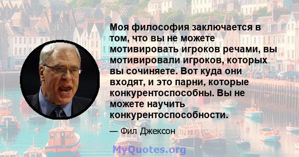 Моя философия заключается в том, что вы не можете мотивировать игроков речами, вы мотивировали игроков, которых вы сочиняете. Вот куда они входят, и это парни, которые конкурентоспособны. Вы не можете научить