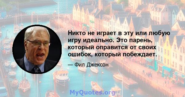 Никто не играет в эту или любую игру идеально. Это парень, который оправится от своих ошибок, который побеждает.