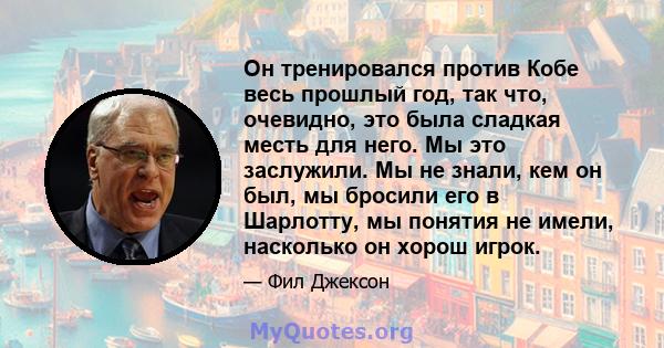 Он тренировался против Кобе весь прошлый год, так что, очевидно, это была сладкая месть для него. Мы это заслужили. Мы не знали, кем он был, мы бросили его в Шарлотту, мы понятия не имели, насколько он хорош игрок.