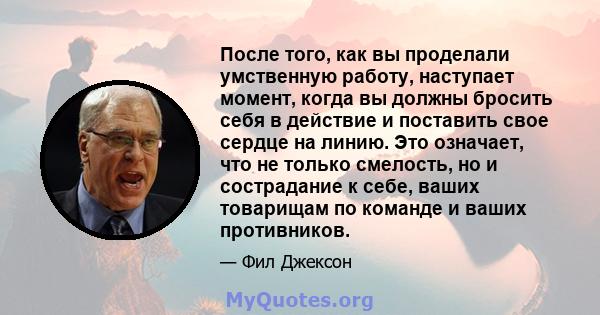 После того, как вы проделали умственную работу, наступает момент, когда вы должны бросить себя в действие и поставить свое сердце на линию. Это означает, что не только смелость, но и сострадание к себе, ваших товарищам