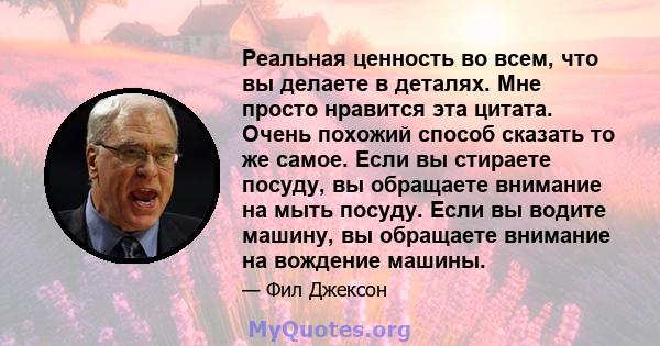 Реальная ценность во всем, что вы делаете в деталях. Мне просто нравится эта цитата. Очень похожий способ сказать то же самое. Если вы стираете посуду, вы обращаете внимание на мыть посуду. Если вы водите машину, вы