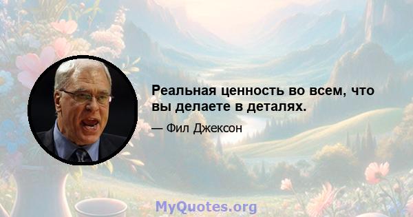 Реальная ценность во всем, что вы делаете в деталях.