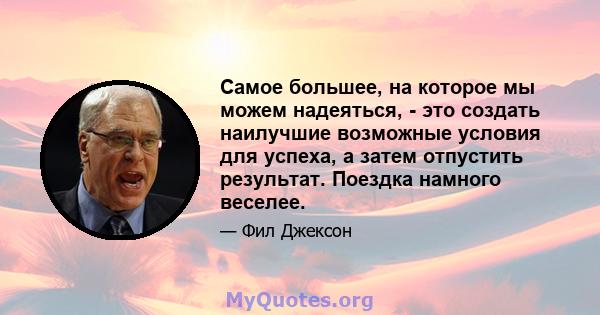 Самое большее, на которое мы можем надеяться, - это создать наилучшие возможные условия для успеха, а затем отпустить результат. Поездка намного веселее.