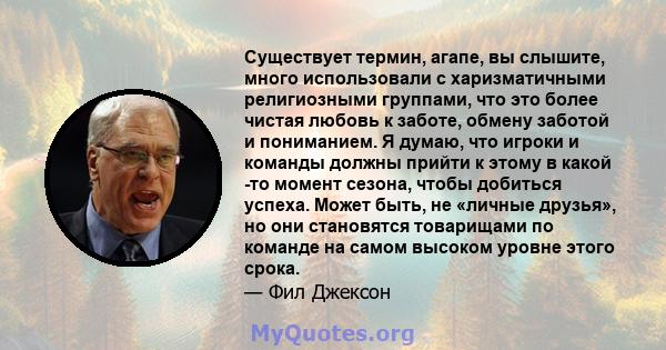 Существует термин, агапе, вы слышите, много использовали с харизматичными религиозными группами, что это более чистая любовь к заботе, обмену заботой и пониманием. Я думаю, что игроки и команды должны прийти к этому в