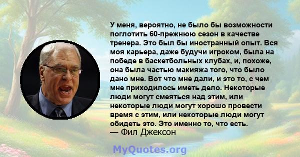 У меня, вероятно, не было бы возможности поглотить 60-прежнюю сезон в качестве тренера. Это был бы иностранный опыт. Вся моя карьера, даже будучи игроком, была на победе в баскетбольных клубах, и, похоже, она была