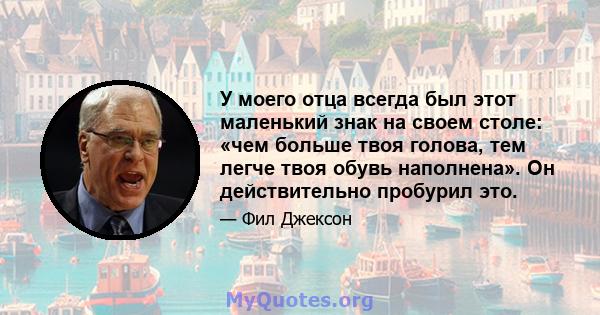 У моего отца всегда был этот маленький знак на своем столе: «чем больше твоя голова, тем легче твоя обувь наполнена». Он действительно пробурил это.