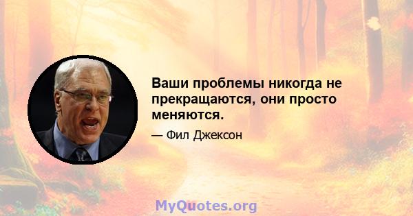 Ваши проблемы никогда не прекращаются, они просто меняются.