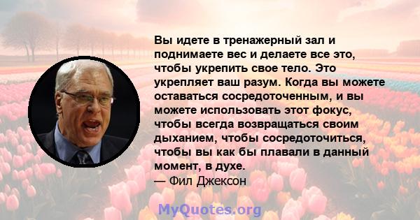 Вы идете в тренажерный зал и поднимаете вес и делаете все это, чтобы укрепить свое тело. Это укрепляет ваш разум. Когда вы можете оставаться сосредоточенным, и вы можете использовать этот фокус, чтобы всегда