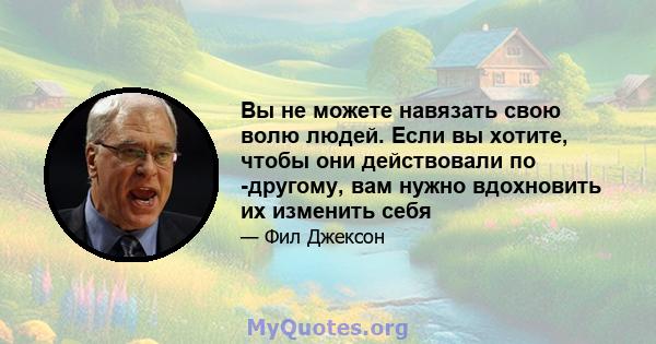 Вы не можете навязать свою волю людей. Если вы хотите, чтобы они действовали по -другому, вам нужно вдохновить их изменить себя