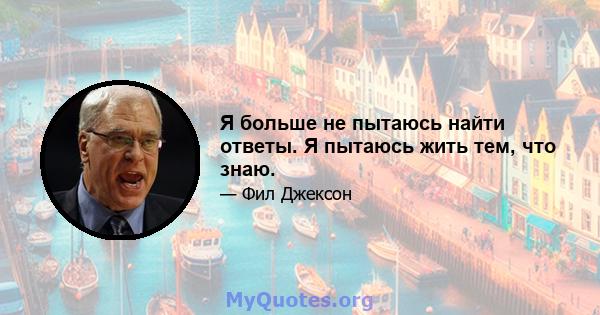 Я больше не пытаюсь найти ответы. Я пытаюсь жить тем, что знаю.