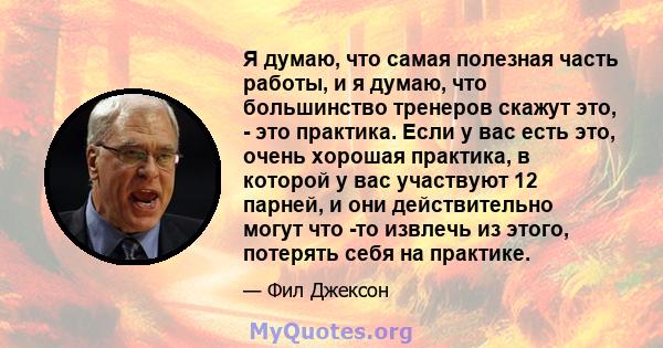 Я думаю, что самая полезная часть работы, и я думаю, что большинство тренеров скажут это, - это практика. Если у вас есть это, очень хорошая практика, в которой у вас участвуют 12 парней, и они действительно могут что