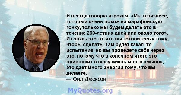 Я всегда говорю игрокам: «Мы в бизнесе, который очень похож на марафонскую гонку, только мы будем делать это в течение 260-летних дней или около того». И гонка - это то, что вы готовитесь к тому, чтобы сделать. Там