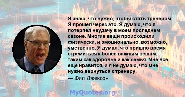 Я знаю, что нужно, чтобы стать тренером. Я прошел через это. Я думаю, что я потерпел неудачу в моем последнем сезоне. Многие вещи происходили физически, и эмоционально, возможно, умственно. Я думал, что пришло время