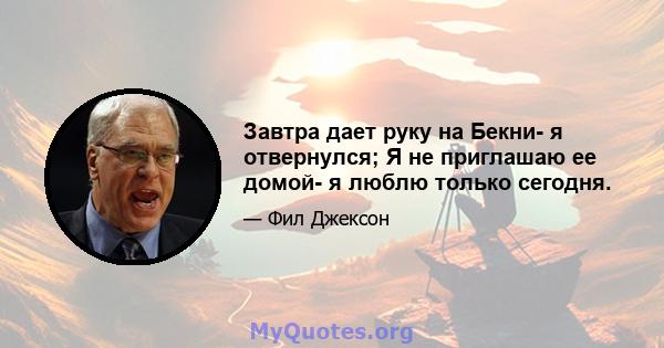 Завтра дает руку на Бекни- я отвернулся; Я не приглашаю ее домой- я люблю только сегодня.