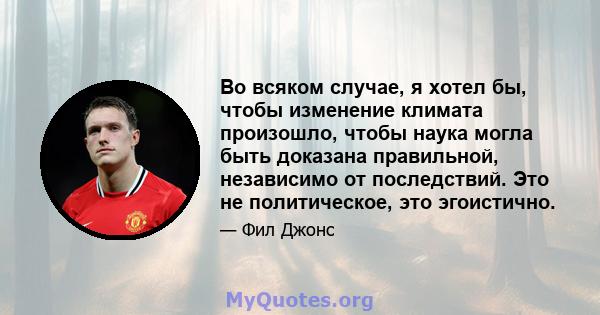 Во всяком случае, я хотел бы, чтобы изменение климата произошло, чтобы наука могла быть доказана правильной, независимо от последствий. Это не политическое, это эгоистично.