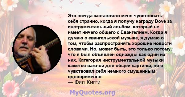 Это всегда заставляло меня чувствовать себя странно, когда я получу награду Dove за инструментальный альбом, который не имеет ничего общего с Евангелием. Когда я думаю о евангельской музыке, я думаю о том, чтобы