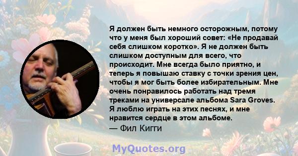 Я должен быть немного осторожным, потому что у меня был хороший совет: «Не продавай себя слишком коротко». Я не должен быть слишком доступным для всего, что происходит. Мне всегда было приятно, и теперь я повышаю ставку 