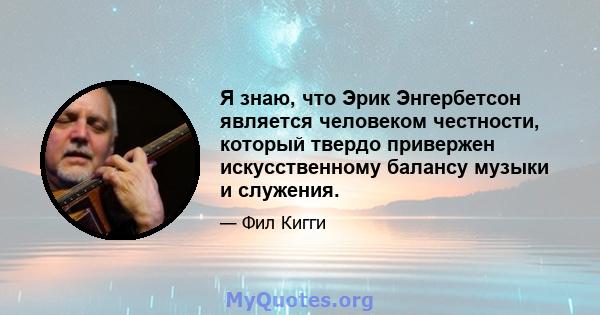 Я знаю, что Эрик Энгербетсон является человеком честности, который твердо привержен искусственному балансу музыки и служения.