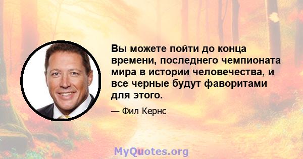 Вы можете пойти до конца времени, последнего чемпионата мира в истории человечества, и все черные будут фаворитами для этого.