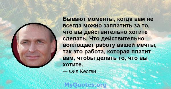 Бывают моменты, когда вам не всегда можно заплатить за то, что вы действительно хотите сделать. Что действительно воплощает работу вашей мечты, так это работа, которая платит вам, чтобы делать то, что вы хотите.