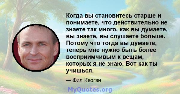 Когда вы становитесь старше и понимаете, что действительно не знаете так много, как вы думаете, вы знаете, вы слушаете больше. Потому что тогда вы думаете, теперь мне нужно быть более восприимчивым к вещам, которых я не 