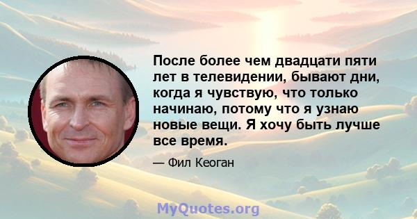 После более чем двадцати пяти лет в телевидении, бывают дни, когда я чувствую, что только начинаю, потому что я узнаю новые вещи. Я хочу быть лучше все время.