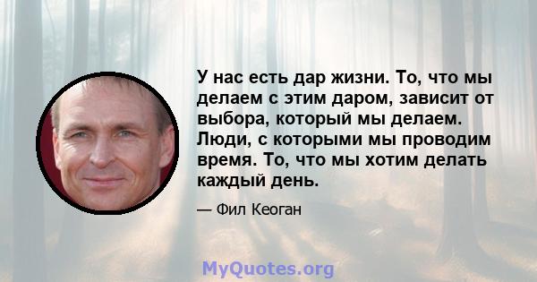 У нас есть дар жизни. То, что мы делаем с этим даром, зависит от выбора, который мы делаем. Люди, с которыми мы проводим время. То, что мы хотим делать каждый день.