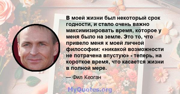 В моей жизни был некоторый срок годности, и стало очень важно максимизировать время, которое у меня было на земле. Это то, что привело меня к моей личной философии: «никакой возможности не потрачена впустую» - теперь,