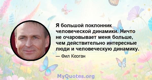 Я большой поклонник человеческой динамики. Ничто не очаровывает меня больше, чем действительно интересные люди и человеческую динамику.