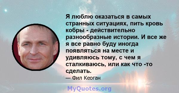 Я люблю оказаться в самых странных ситуациях, пить кровь кобры - действительно разнообразные истории. И все же я все равно буду иногда появляться на месте и удивляюсь тому, с чем я сталкиваюсь, или как что -то сделать.