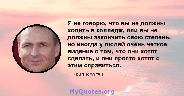 Я не говорю, что вы не должны ходить в колледж, или вы не должны закончить свою степень, но иногда у людей очень четкое видение о том, что они хотят сделать, и они просто хотят с этим справиться.