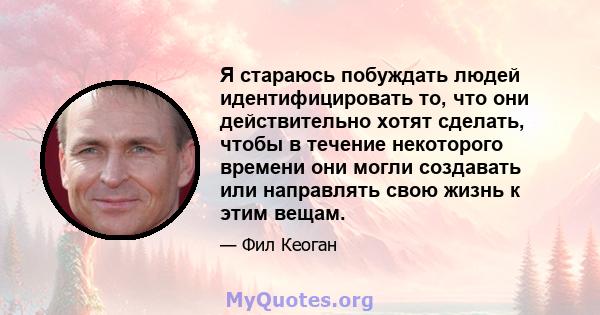 Я стараюсь побуждать людей идентифицировать то, что они действительно хотят сделать, чтобы в течение некоторого времени они могли создавать или направлять свою жизнь к этим вещам.