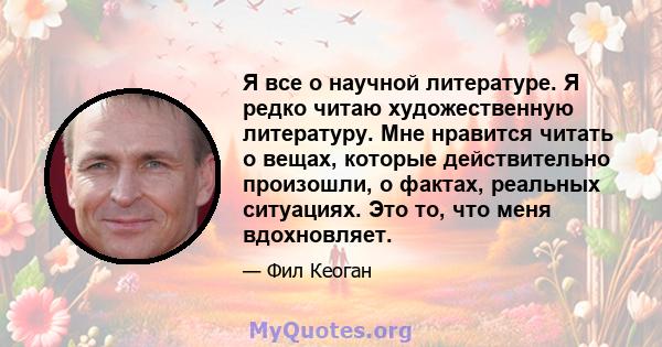 Я все о научной литературе. Я редко читаю художественную литературу. Мне нравится читать о вещах, которые действительно произошли, о фактах, реальных ситуациях. Это то, что меня вдохновляет.