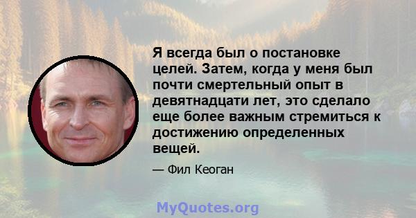 Я всегда был о постановке целей. Затем, когда у меня был почти смертельный опыт в девятнадцати лет, это сделало еще более важным стремиться к достижению определенных вещей.